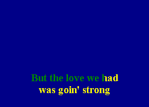 But the love we had
was goin' strong