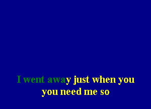 I went away just when you
you need me so