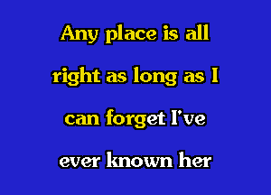 Any place is all

right as long as I
can forget I've

ever known her