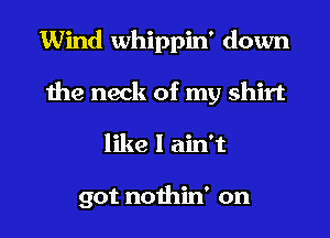 Wind whippin' down
the neck of my shirt
like I ain't

got nothin' on