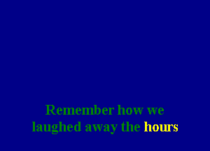 Remember how we
laughed away the hours