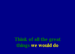 Think of all the great
things we would do