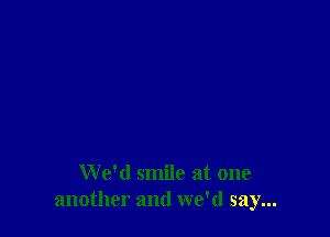 We'd smile at one
another and we'd say...