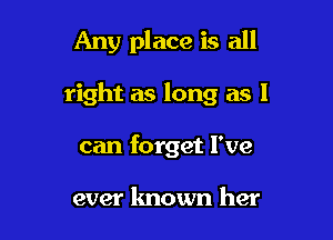 Any place is all

right as long as I
can forget I've

ever known her