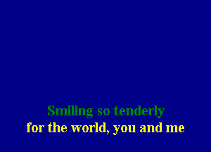 Smiling so tenderly
for the world, you and me