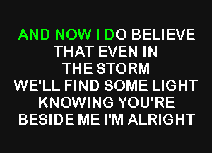 AND NOW I DO BELIEVE
THAT EVEN IN
THESTORM
WE'LL FIND SOME LIGHT
KNOWING YOU'RE
BESIDEME I'M ALRIGHT