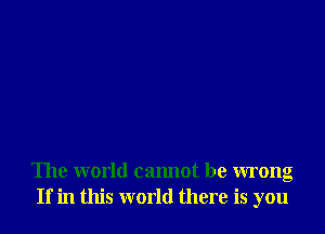 The world cannot be wrong
If in this world there is you