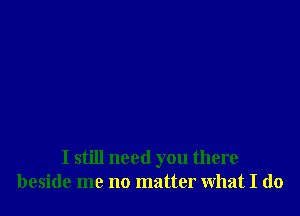 I still need you there
beside me no matter what I do