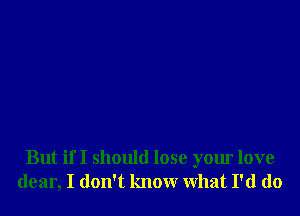 But if I should lose your love
dear, I don't know What I'd do