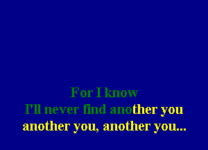 For I know
I'll never fmd another you
another you, another you...