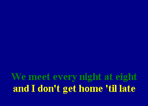 We meet every night at eight
and I don't get home 'til late