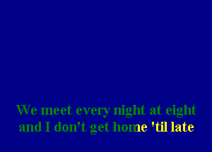 We meet every night at eight
and I don't get home 'til late