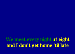 We meet every night at eight
and I don't get home 'til late