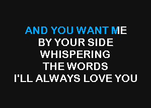 AND YOU WANT ME
BY YOUR SIDE

WHISPERING
THEWORDS
I'LL ALWAYS LOVE YOU