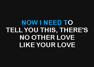 NOW I NEED TO
TELL YOU THIS, TH ERE'S
N0 0TH ER LOVE
LIKEYOUR LOVE