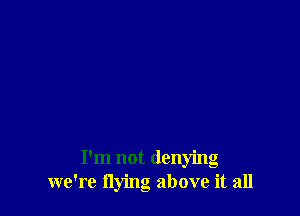 I'm not denying
we're flying above it all