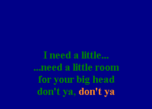 I need a little...
...need a little room
for your big head
don't ya, don't ya