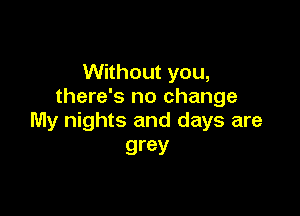 Without you,
there's no change

My nights and days are
grey