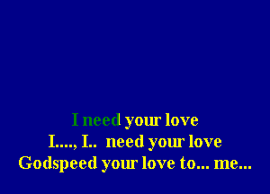 I need your love
I...., I.. need your love
Godspeed your love to... me...