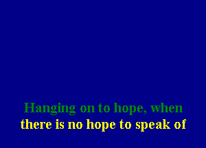 Hanging on to hope, when
there is no hope to speak of