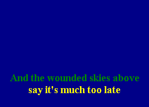 And the wounded skies above
say it's much too late