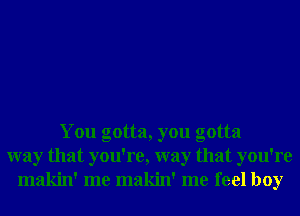 You gotta, you gotta
way that you're, way that you're
makin' me makin' me feel boy