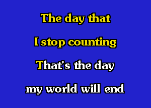 The day that

I stop counn'ng

That's the day

my world will end