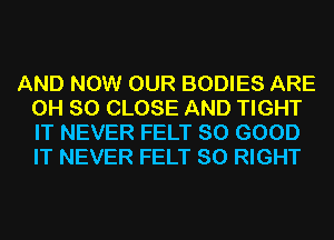 AND NOW OUR BODIES ARE
0H 80 CLOSE AND TIGHT
IT NEVER FELT SO GOOD
IT NEVER FELT SO RIGHT