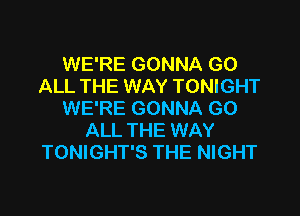 WE'RE GONNA GO
ALL THE WAY TONIGHT

WE'RE GONNA G0
ALL THE WAY
TONIGHT'S THE NIGHT