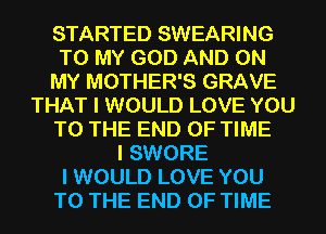STARTED SWEARING
TO MY GOD AND ON
MY MOTHER'S GRAVE
THAT I WOULD LOVE YOU
TO THE END OF TIME
I SWORE
I WOULD LOVE YOU
TO THE END OF TIME