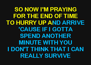 80 NOW I'M PRAYING
FOR THE END OF TIME
TO HURRY UP AND ARRIVE
'CAUSE IFI GOTTA
SPEND ANOTHER
MINUTE WITH YOU
I DON'T THINK THAT I CAN
REALLY SURVIVE