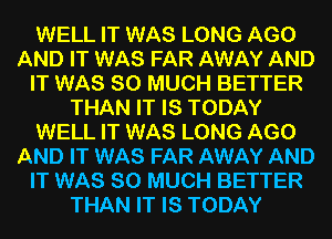 WELL IT WAS LONG AGO
AND IT WAS FAR AWAY AND
IT WAS SO MUCH BETTER
THAN IT IS TODAY
WELL IT WAS LONG AGO
AND IT WAS FAR AWAY AND
IT WAS SO MUCH BETTER
THAN IT IS TODAY