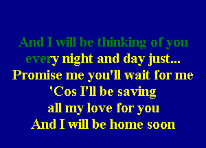 And I will be thinking of you
every night and day just...
Promise me you'll wait for me
'Cos I'll be saving

all my love for you
And I will be home soon