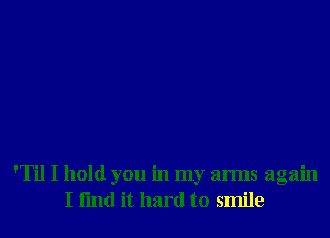 'Til I hold you in my arms again
I fmd it hard to smile