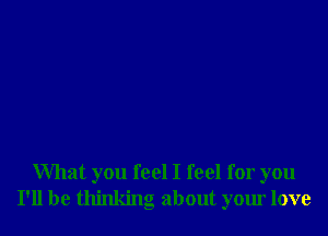 What you feel I feel for you
I'll be thinking about your love