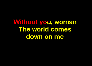 Without you, woman
The world comes

down on me