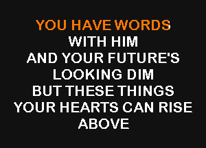 YOU HAVE WORDS
WITH HIM
AND YOUR FUTURE'S
LOOKING DIM
BUT THESETHINGS
YOUR HEARTS CAN RISE
ABOVE