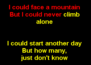 I could face a mountain
But I could never climb
alone

I could start another day
But how many,
just don't know