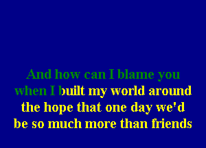 And honr can I blame you
When I built my world around
the hope that one day we'd
be so much more than friends