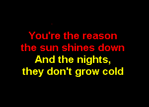 You're the reason
the sun shines down

And the nights,
they don't grow cold