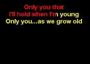 Only you that
I'll hold when I'm young
Only you...as we grow old