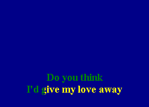 Do you think
I'd give my love away