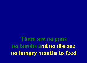 There are no guns
no bombs and no disease
no hungry mouths to feed