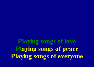Playing songs of love
Playing songs of peace
Playing songs of everyone