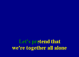 Let's pretend that
we're together all alone