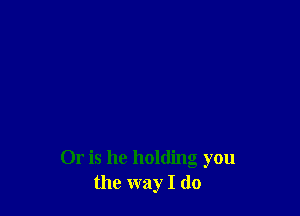 Or is he holding you
the way I do