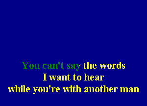 You can't say the words
I want to hear
While you're With another man