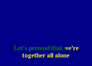 Let's pretend that we're
together all alone