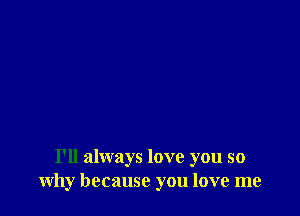 I'll always love you so
why because you love me