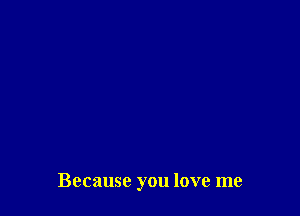 Because you love me